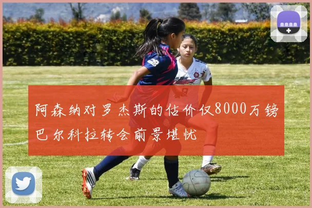 阿森纳对罗杰斯的估价仅8000万镑巴尔科拉转会前景堪忧