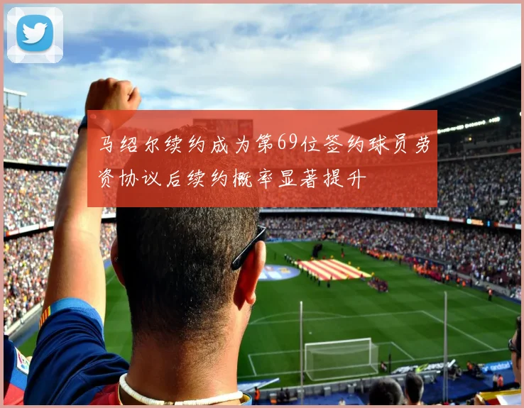 马绍尔续约成为第69位签约球员劳资协议后续约概率显著提升