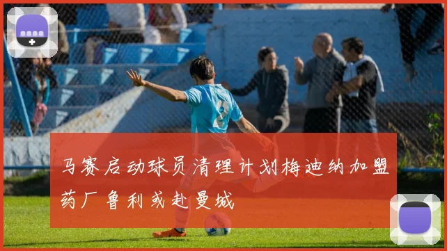 马赛启动球员清理计划梅迪纳加盟药厂鲁利或赴曼城