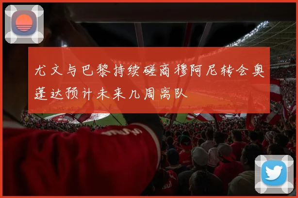 尤文与巴黎持续磋商穆阿尼转会奥蓬达预计未来几周离队