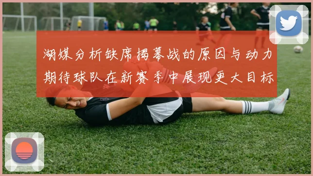 湖媒分析缺席揭幕战的原因与动力期待球队在新赛季中展现更大目标与激情