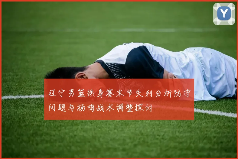 辽宁男篮热身赛末节失利分析防守问题与杨鸣战术调整探讨