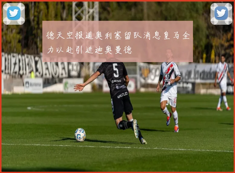 德天空报道奥利塞留队消息皇马全力以赴引进迪奥曼德