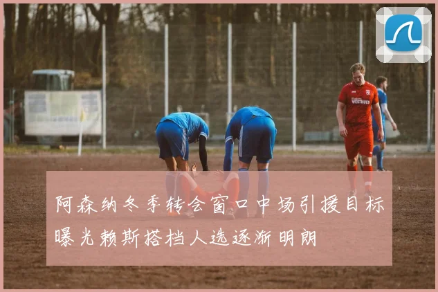 阿森纳冬季转会窗口中场引援目标曝光赖斯搭档人选逐渐明朗