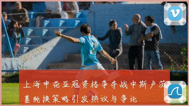 上海申花亚冠资格争夺战中斯卢茨基轮换策略引发热议与争论