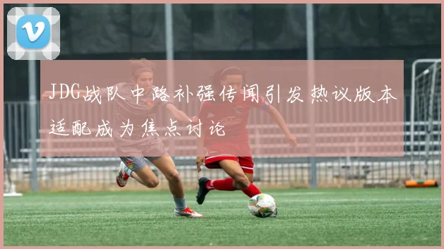 JDG战队中路补强传闻引发热议版本适配成为焦点讨论