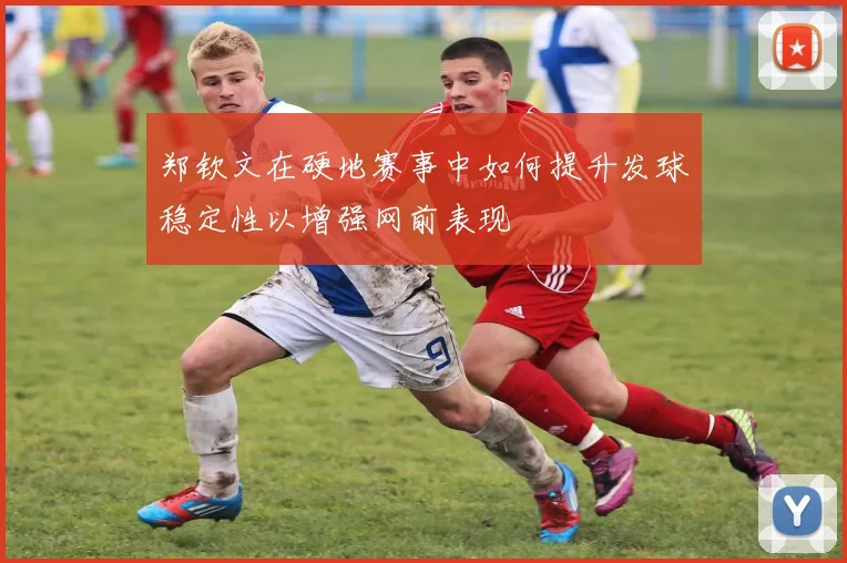 郑钦文在硬地赛事中如何提升发球稳定性以增强网前表现